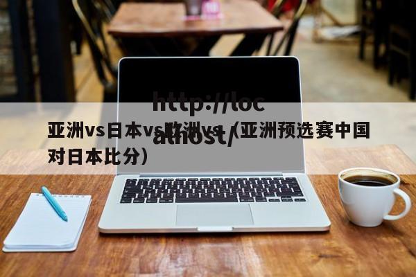 亚洲vs日本vs欧洲vs（亚洲预选赛中国对日本比分）